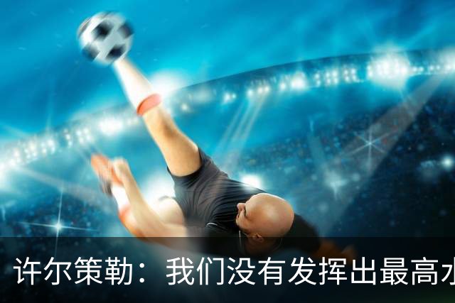许尔策勒：我们没有发挥出最高水平，传中精度和进攻站位不好