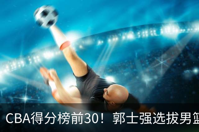 CBA得分榜前30！郭士强选拔男篮国手仅2人！这3人或该带上打世预赛